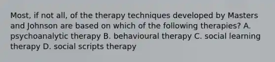 Most, if not all, of the therapy techniques developed by Masters and Johnson are based on which of the following therapies? A. psychoanalytic therapy B. behavioural therapy C. social learning therapy D. social scripts therapy