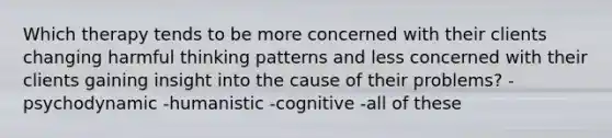 Which therapy tends to be more concerned with their clients changing harmful thinking patterns and less concerned with their clients gaining insight into the cause of their problems? -psychodynamic -humanistic -cognitive -all of these