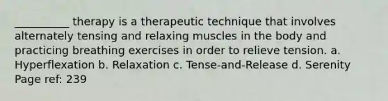 __________ therapy is a therapeutic technique that involves alternately tensing and relaxing muscles in the body and practicing breathing exercises in order to relieve tension. a. Hyperflexation b. Relaxation c. Tense-and-Release d. Serenity Page ref: 239