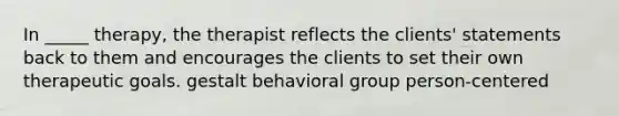 In _____ therapy, the therapist reflects the clients' statements back to them and encourages the clients to set their own therapeutic goals. gestalt behavioral group person-centered