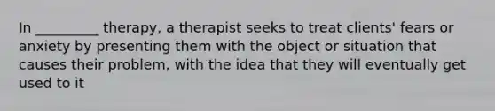 In _________ therapy, a therapist seeks to treat clients' fears or anxiety by presenting them with the object or situation that causes their problem, with the idea that they will eventually get used to it