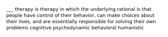 ___ therapy is therapy in which the underlying rational is that people have control of their behavior, can make choices about their lives, and are essentially responsible for solving their own problems cognitive psychodynamic behavioral humanistic