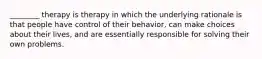 ________ therapy is therapy in which the underlying rationale is that people have control of their behavior, can make choices about their lives, and are essentially responsible for solving their own problems.