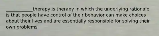 ____________therapy is therapy in which the underlying rationale is that people have control of their behavior can make choices about their lives and are essentially responsible for solving their own problems