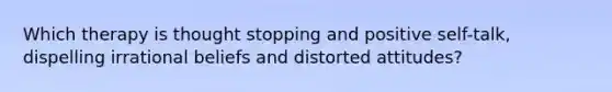 Which therapy is thought stopping and positive self-talk, dispelling irrational beliefs and distorted attitudes?