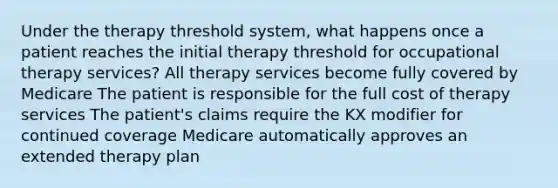 Under the therapy threshold system, what happens once a patient reaches the initial therapy threshold for occupational therapy services? All therapy services become fully covered by Medicare The patient is responsible for the full cost of therapy services The patient's claims require the KX modifier for continued coverage Medicare automatically approves an extended therapy plan