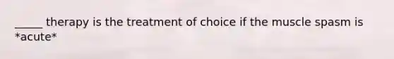 _____ therapy is the treatment of choice if the muscle spasm is *acute*