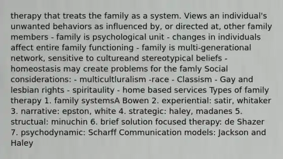 therapy that treats the family as a system. Views an individual's unwanted behaviors as influenced by, or directed at, other family members - family is psychological unit - changes in individuals affect entire family functioning - family is multi-generational network, sensitive to cultureand stereotypical beliefs - homeostasis may create problems for the famly Social considerations: - multicultluralism -race - Classism - Gay and lesbian rights - spiritaulity - home based services Types of family therapy 1. family systemsA Bowen 2. experiential: satir, whitaker 3. narrative: epston, white 4. strategic: haley, madanes 5. structual: minuchin 6. brief solution focused therapy: de Shazer 7. psychodynamic: Scharff Communication models: Jackson and Haley