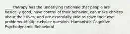 ____ therapy has the underlying rationale that people are basically good, have control of their behavior, can make choices about their lives, and are essentially able to solve their own problems. Multiple choice question. Humanistic Cognitive Psychodynamic Behavioral