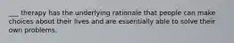 ___ therapy has the underlying rationale that people can make choices about their lives and are essentially able to solve their own problems.