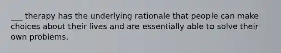 ___ therapy has the underlying rationale that people can make choices about their lives and are essentially able to solve their own problems.