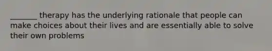 _______ therapy has the underlying rationale that people can make choices about their lives and are essentially able to solve their own problems
