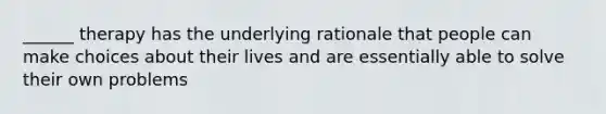 ______ therapy has the underlying rationale that people can make choices about their lives and are essentially able to solve their own problems