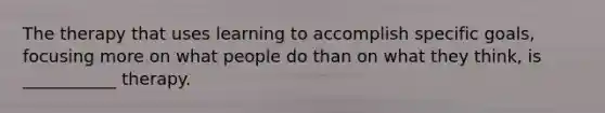 The therapy that uses learning to accomplish specific goals, focusing more on what people do than on what they think, is ___________ therapy.