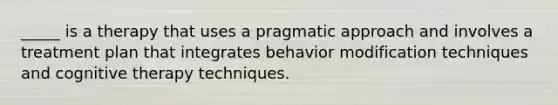 _____ is a therapy that uses a pragmatic approach and involves a treatment plan that integrates behavior modification techniques and cognitive therapy techniques.