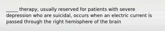 _____ therapy, usually reserved for patients with severe depression who are suicidal, occurs when an electric current is passed through the right hemisphere of the brain