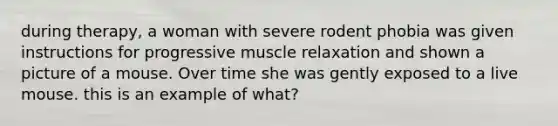 during therapy, a woman with severe rodent phobia was given instructions for progressive muscle relaxation and shown a picture of a mouse. Over time she was gently exposed to a live mouse. this is an example of what?