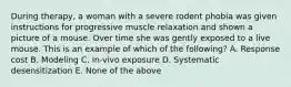 During therapy, a woman with a severe rodent phobia was given instructions for progressive muscle relaxation and shown a picture of a mouse. Over time she was gently exposed to a live mouse. This is an example of which of the following? A. Response cost B. Modeling C. In-vivo exposure D. Systematic desensitization E. None of the above