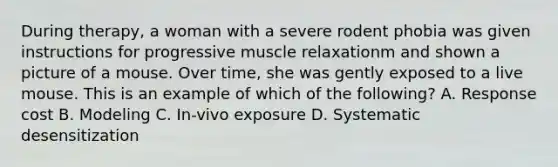 During therapy, a woman with a severe rodent phobia was given instructions for progressive muscle relaxationm and shown a picture of a mouse. Over time, she was gently exposed to a live mouse. This is an example of which of the following? A. Response cost B. Modeling C. In-vivo exposure D. Systematic desensitization