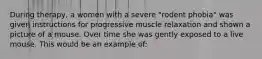 During therapy, a women with a severe "rodent phobia" was given instructions for progressive muscle relaxation and shown a picture of a mouse. Over time she was gently exposed to a live mouse. This would be an example of: