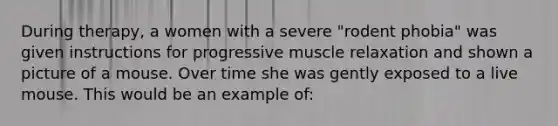 During therapy, a women with a severe "rodent phobia" was given instructions for progressive muscle relaxation and shown a picture of a mouse. Over time she was gently exposed to a live mouse. This would be an example of: