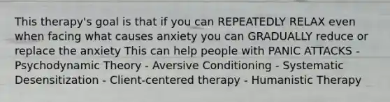 This therapy's goal is that if you can REPEATEDLY RELAX even when facing what causes anxiety you can GRADUALLY reduce or replace the anxiety This can help people with PANIC ATTACKS - Psychodynamic Theory - Aversive Conditioning - Systematic Desensitization - Client-centered therapy - Humanistic Therapy