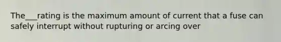 The___rating is the maximum amount of current that a fuse can safely interrupt without rupturing or arcing over