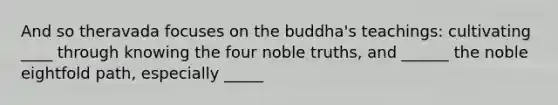 And so theravada focuses on the buddha's teachings: cultivating ____ through knowing the four noble truths, and ______ the noble eightfold path, especially _____