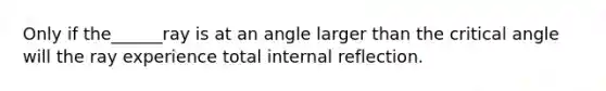 Only if the______ray is at an angle larger than the critical angle will the ray experience total internal reflection.