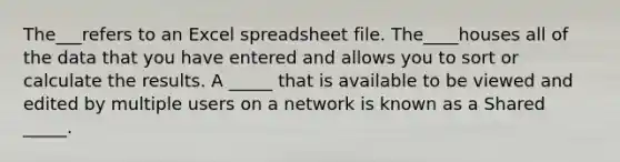 The___refers to an Excel spreadsheet file. The____houses all of the data that you have entered and allows you to sort or calculate the results. A _____ that is available to be viewed and edited by multiple users on a network is known as a Shared _____.