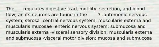 The____regulates digestive tract motility, secretion, and blood flow, an its neurons are found in the_____? -automonic nervous system; serosa -central nervous system; muscularis externa and muscularis mucosae -enteric nervous system; submucosa and muscularis externa -visceral sensory division; muscularis externa and submucosa -visceral motor division; mucosa and submucosa