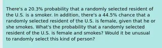 There's a 20.3% probability that a randomly selected resident of the U.S. is a smoker. In addition, there's a 44.5% chance that a randomly selected resident of the U.S. is female, given that he or she smokes. What's the probability that a randomly selected resident of the U.S. is female and smokes? Would it be unusual to randomly select this kind of person?