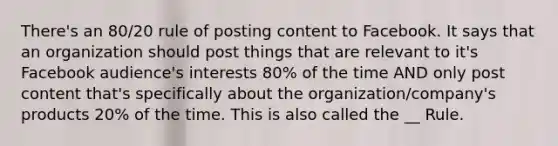 There's an 80/20 rule of posting content to Facebook. It says that an organization should post things that are relevant to it's Facebook audience's interests 80% of the time AND only post content that's specifically about the organization/company's products 20% of the time. This is also called the __ Rule.