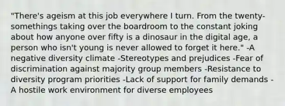 "There's ageism at this job everywhere I turn. From the twenty-somethings taking over the boardroom to the constant joking about how anyone over fifty is a dinosaur in the digital age, a person who isn't young is never allowed to forget it here." -A negative diversity climate -Stereotypes and prejudices -Fear of discrimination against majority group members -Resistance to diversity program priorities -Lack of support for family demands -A hostile work environment for diverse employees