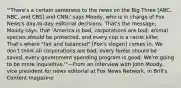 "'There's a certain sameness to the news on the Big Three [ABC, NBC, and CBS] and CNN,' says Moody, who is in charge of Fox News's day-to-day editorial decisions. That's the message, Moody says, that 'America is bad, corporations are bad, animal species should be protected, and every cop is a racist killer. That's where "fair and balanced" [Fox's slogan] comes in. We don't think all corporations are bad, every forest should be saved, every government spending program is good. We're going to be more inquisitive.'"—From an interview with John Moody, vice president for news editorial at Fox News Network, in Brill's Content magazine