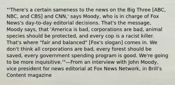 "'There's a certain sameness to the news on the Big Three [ABC, NBC, and CBS] and CNN,' says Moody, who is in charge of Fox News's day-to-day editorial decisions. That's the message, Moody says, that 'America is bad, corporations are bad, animal species should be protected, and every cop is a racist killer. That's where "fair and balanced" [Fox's slogan] comes in. We don't think all corporations are bad, every forest should be saved, every government spending program is good. We're going to be more inquisitive.'"—From an interview with John Moody, vice president for news editorial at Fox News Network, in Brill's Content magazine