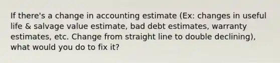 If there's a change in accounting estimate (Ex: changes in useful life & salvage value estimate, bad debt estimates, warranty estimates, etc. Change from straight line to double declining), what would you do to fix it?