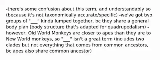 -there's some confusion about this term, and understandably so (because it's not taxonomically accurate/specific) -we've got two groups of "___" kinda lumped together, bc they share a general body plan (body structure that's adapted for quadrupedalism) -however, Old World Monkeys are closer to apes than they are to New World monkeys, so "___" isn't a great term (includes two clades but not everything that comes from common ancestors, bc apes also share common ancestor)