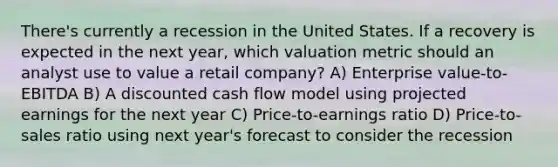 There's currently a recession in the United States. If a recovery is expected in the next year, which valuation metric should an analyst use to value a retail company? A) Enterprise value-to-EBITDA B) A discounted cash flow model using projected earnings for the next year C) Price-to-earnings ratio D) Price-to-sales ratio using next year's forecast to consider the recession