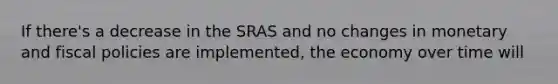 If there's a decrease in the SRAS and no changes in monetary and fiscal policies are implemented, the economy over time will