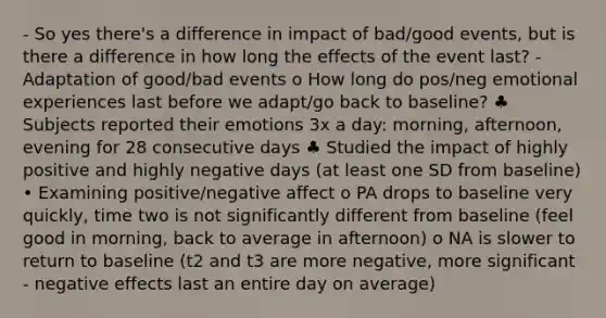 - So yes there's a difference in impact of bad/good events, but is there a difference in how long the effects of the event last? - Adaptation of good/bad events o How long do pos/neg emotional experiences last before we adapt/go back to baseline? ♣ Subjects reported their emotions 3x a day: morning, afternoon, evening for 28 consecutive days ♣ Studied the impact of highly positive and highly negative days (at least one SD from baseline) • Examining positive/negative affect o PA drops to baseline very quickly, time two is not significantly different from baseline (feel good in morning, back to average in afternoon) o NA is slower to return to baseline (t2 and t3 are more negative, more significant - negative effects last an entire day on average)