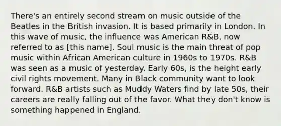 There's an entirely second stream on music outside of the Beatles in the British invasion. It is based primarily in London. In this wave of music, the influence was American R&B, now referred to as [this name]. Soul music is the main threat of pop music within African American culture in 1960s to 1970s. R&B was seen as a music of yesterday. Early 60s, is the height early civil rights movement. Many in Black community want to look forward. R&B artists such as Muddy Waters find by late 50s, their careers are really falling out of the favor. What they don't know is something happened in England.