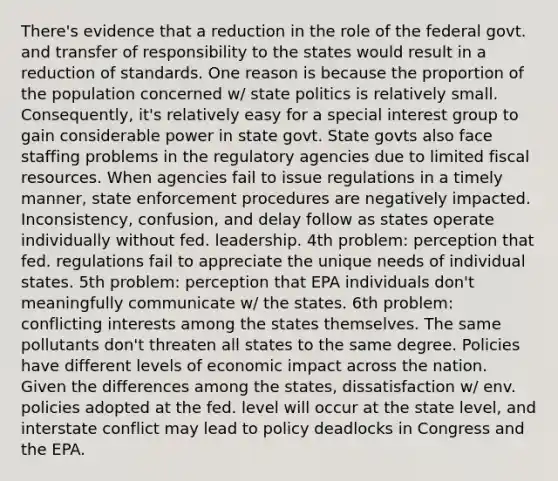 There's evidence that a reduction in the role of the federal govt. and transfer of responsibility to the states would result in a reduction of standards. One reason is because the proportion of the population concerned w/ state politics is relatively small. Consequently, it's relatively easy for a special interest group to gain considerable power in state govt. State govts also face staffing problems in the regulatory agencies due to limited fiscal resources. When agencies fail to issue regulations in a timely manner, state enforcement procedures are negatively impacted. Inconsistency, confusion, and delay follow as states operate individually without fed. leadership. 4th problem: perception that fed. regulations fail to appreciate the unique needs of individual states. 5th problem: perception that EPA individuals don't meaningfully communicate w/ the states. 6th problem: conflicting interests among the states themselves. The same pollutants don't threaten all states to the same degree. Policies have different levels of economic impact across the nation. Given the differences among the states, dissatisfaction w/ env. policies adopted at the fed. level will occur at the state level, and interstate conflict may lead to policy deadlocks in Congress and the EPA.