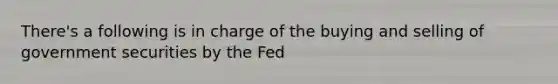 There's a following is in charge of the buying and selling of government securities by the Fed