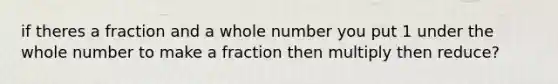 if theres a fraction and a whole number you put 1 under the whole number to make a fraction then multiply then reduce?