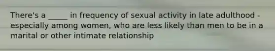 There's a _____ in frequency of sexual activity in late adulthood - especially among women, who are less likely than men to be in a marital or other intimate relationship