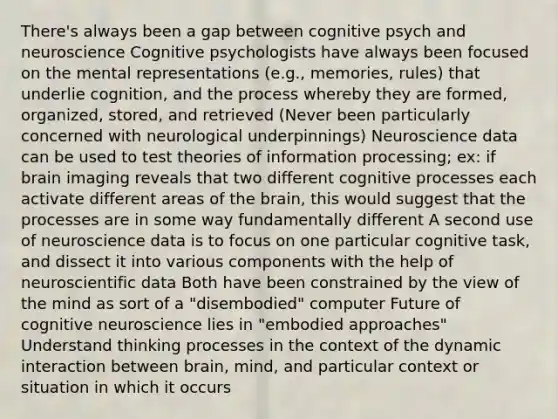 There's always been a gap between cognitive psych and neuroscience Cognitive psychologists have always been focused on the mental representations (e.g., memories, rules) that underlie cognition, and the process whereby they are formed, organized, stored, and retrieved (Never been particularly concerned with neurological underpinnings) Neuroscience data can be used to test theories of information processing; ex: if brain imaging reveals that two different cognitive processes each activate different areas of the brain, this would suggest that the processes are in some way fundamentally different A second use of neuroscience data is to focus on one particular cognitive task, and dissect it into various components with the help of neuroscientific data Both have been constrained by the view of the mind as sort of a "disembodied" computer Future of cognitive neuroscience lies in "embodied approaches" Understand thinking processes in the context of the dynamic interaction between brain, mind, and particular context or situation in which it occurs