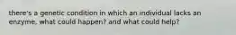 there's a genetic condition in which an individual lacks an enzyme, what could happen? and what could help?