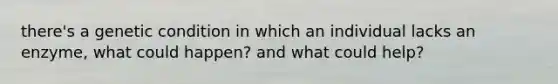 there's a genetic condition in which an individual lacks an enzyme, what could happen? and what could help?