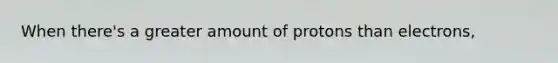 When there's a greater amount of protons than electrons,